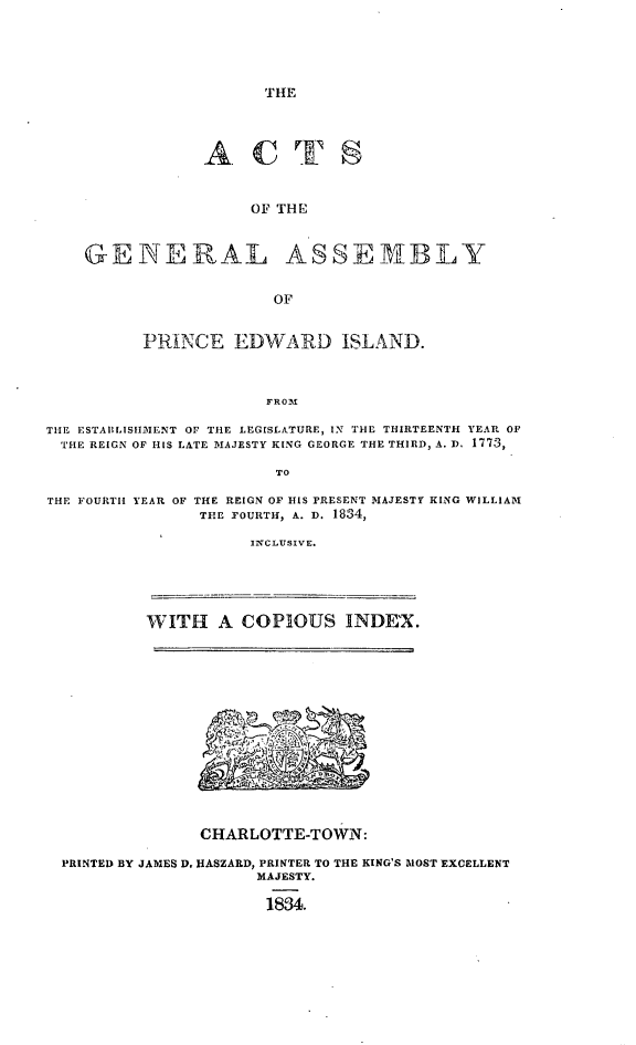 handle is hein.psc/agapei0001 and id is 1 raw text is: 





THE


ACT


     OF THE


GENERAL


ASSEMBLY


OF


          PRINCE   EDWARD ISLAND.



                       FROM

THE ESTAILISIMENT OF THE LEGISLATURE, IN THE THIRTEENTH YEAR OF
THE REIGN OF HIS LATE MAJESTY KING GEORGE THE THIRD, A. 1. 1773,

                        TO


THE FOURTH


YEAR OF THE REIGN OF HIS PRESENT MAJESTY KING WILLIAM
       THE FOURTH, A. D. 1834,


INCLUSIVE.


         WITH   A COPIOUS INDE'X.














              CHARLOTTE-TOWN:

PRINTED BY JAMES D. HASZARD, PRINTER TO THE KING'S MOST EXCELLENT
                    MAJESTY.

                    18834.


