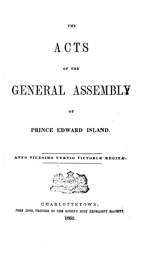 handle is hein.psc/agaspei0001 and id is 1 raw text is: 




THE


            ACTS



              OF THE




GENERAL ASSEMBLY



                oF


     PRINCE EDWARD ISLAND.





ANNO VICESI3O TERTIO VICTORIA REGINA.









       CHARLOTTETOWN;
JOHN INQ, PRINTER TO TIM QUEEN'S IOST EXCELLENT MA3STY.
              1860.


