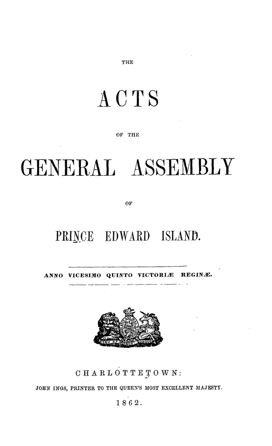 handle is hein.psc/agaspei0003 and id is 1 raw text is: 






THE


             ACTS



                OF THE




GENERAL ASSEMBLY



                 OF


  PRINCE  EDWARD   ISLAND.




ANNO VICESIMO QUINTO VICTORIE REGINAE.


       CHARLOTTE TOWN:

JOHN INGS, PRINTER TO THE QUEEN'S MOST EXCELLENT MAJESTY.

             1862.


