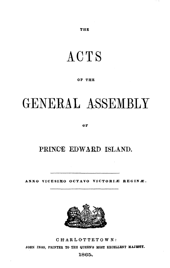 handle is hein.psc/agaspei0005 and id is 1 raw text is: 





THE


            ACTS



               OF THE





GENERAL ASSEMBLY



                OF


    PRINCE EDWARD ISLAND.






AN O .ICESID1O OCTAVO VICTORIX ItEGINAX.


        C HARL&>TTETO W N:
JOHN INGS, PRINTER TO, THE QUEEN'S MOST EXCELLENT MAJ2MTY.
              1865.


