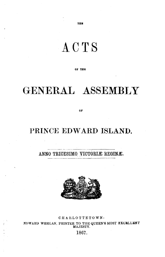 handle is hein.psc/agaspei0007 and id is 1 raw text is: 




IHR


           ACTS




              OF THR





GENERAL ASSEMBLY


PRINCE EDWARD ISLAND.





  ANNO TRICESIMO-IOTORIE REGINE,


EDWARD WihELAN,


C f A R LOTTE TO WN:
PRINTER TO TIE QUEEN'S MOST EXCELLENT
    MAJESTY.
    1867.


