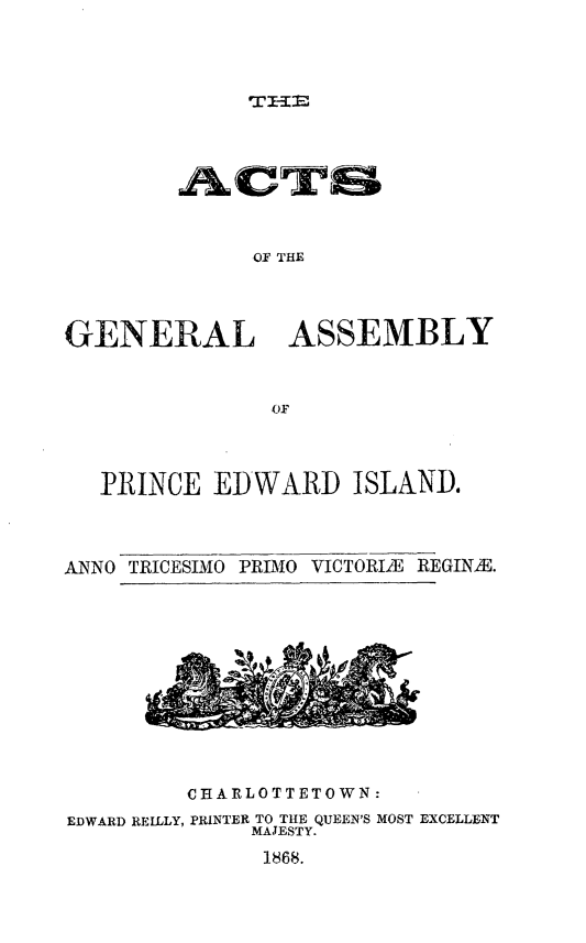 handle is hein.psc/agaspei0008 and id is 1 raw text is: 




WIIE


              OF THE




GENERAL ASSEMBLY



                OF


   PRINCE EDWARD ISLAND.




ANNO TRICESIMO PRDIO VICTORIE REGINME


         CHARLOTTETOWN:

EDWARD REILLY, PRINTER TO THE QUEEN'S MOST EXCELLENT
              MAJESTY.

              1868.



