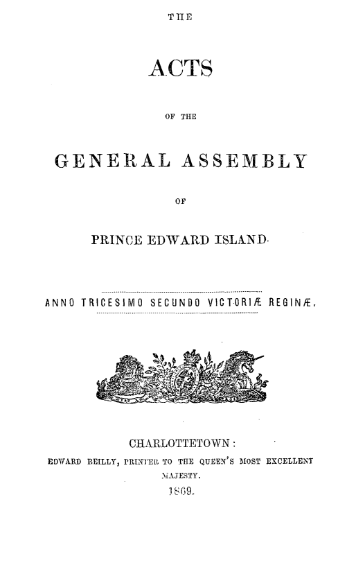 handle is hein.psc/agaspei0009 and id is 1 raw text is: TIE


             ACTS



               OF THE



 GENERAL ASSEMBLY


                OF


      PRINCE EDWARD ISLAND.




ANN0 TRICESIM0 SECUNDO VICT-ORIi. REGINFE,
      ........ I.........I ..-.-------- .-- .-------------------------- ................


          CIARLOTTETOWN:
EDWARD REILLY, PRINTER TO TIE QUEEN'S MOST EXCELLENT
              M.AJESTY.
              i C9.


