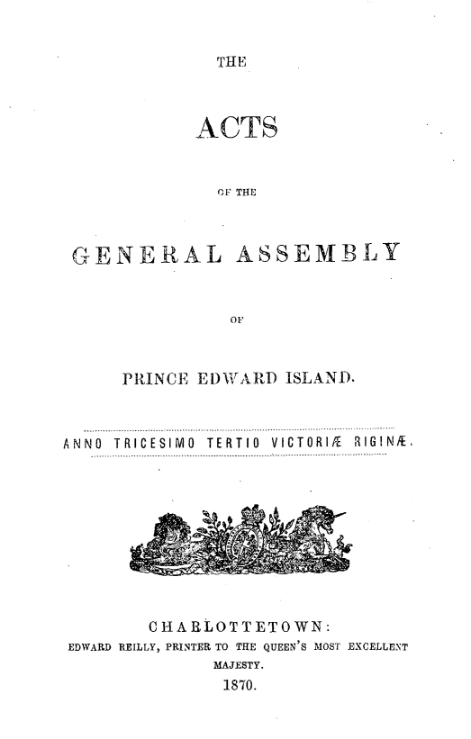 handle is hein.psc/agaspei0010 and id is 1 raw text is: 


THE


ACTS


  OF THE


GENERAL


ASSEMBLY


      PRINCE El)AVAR) ISLAND.


ANNO T RICESI MO  TE RT 10  VICTORI/E  RIG IN/E


        CHARLOTTETOWN:
EDWARD REILLY, PRINTER TO THE QUEEN'S MOST EXCELLENT
              MAJESTY.
              1870.


