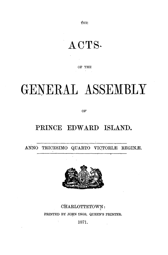handle is hein.psc/agaspei0011 and id is 1 raw text is: 







            ACTS,



               OF THE




GENERAL ASSEMBLY


                OF


    PRINCE EDWARD ISLAND.


 AN'NO TEICESIMO QUARTO VICTORIE REGINE.


    CI[ARLOTTETOWN:
PRINTED BY JOHN INGS, QUEEN'S PRINTER.
         1871.


