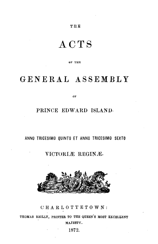 handle is hein.psc/agaspei0012 and id is 1 raw text is: 



THE


ACTS


   OF TIE


GENERAL


ASSEMBLY


   PRINCE EDWARD    ISLAND.




ANNO TRICESIMO QUINTO ET ANNO TRICESIMO SEXTO


      YICTORIAE REGINA.


      CHARLOTTETOWN:
THOMAS REILLY, PRINTER TO THE QUEEN'S MOST EXCELLENT
              MAJESTY.
              1872.


