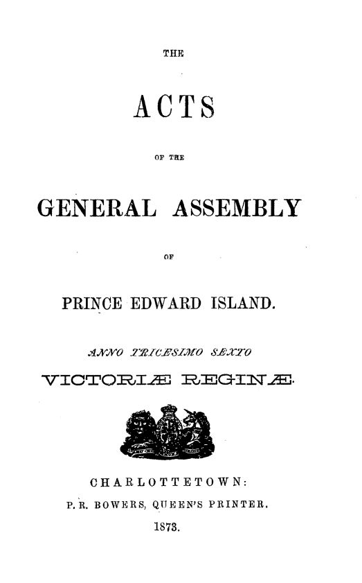 handle is hein.psc/agaspei0013 and id is 1 raw text is: 


THE


        ACTS


          OF THE



GENERAL ASSEMBLY


           OF


PRINCE EDWARD


ISLAND.


    ,XI,,,IXO .' ,,  fO-fxyTO
VICTOI0E~jLH 1RjECl\.


  CHARLOTTETOWN:
P.R. BOWERS, QUEEN'S PRINTER.


1873.


