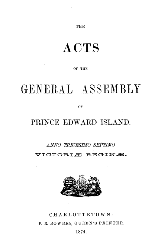 handle is hein.psc/agaspei0014 and id is 1 raw text is: 



THE


ACTS


  OF THE


GENERAL


ASSEMBLY


PRINCE EDWARD ISLAND.



   ANNO TRICESIMO SEPTIMO

 VI CT ORI. R EGI -T.M


CHARLOTTETOWN:


P. IR. BOWERS,


QUEEN'S PRINTER.
1874.


