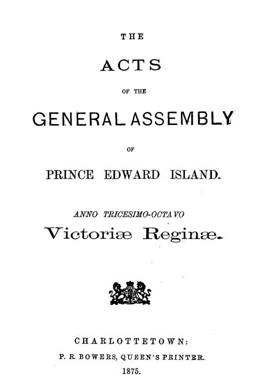 handle is hein.psc/agaspei0015 and id is 1 raw text is: 


THE


        ACTS

           OF THE


GENERAL ASSEMBLY

           OF


PRINCE. EDWARD


ISLAND.


ANNO TRICESIMO-OCTA VO


Victoriae


Reginae.


  CHARLOTTETOWN:
P. R. BOWERS, QUEEN'S PRINTER.
        1875.


