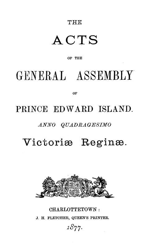 handle is hein.psc/agaspei0017 and id is 1 raw text is: 

THE


       ACTS

          OF THE


GENERAL ASSEMBLY

           OF

PRINCE EDWARD ISLAND.

    ANNO QUADRAGESIMO


Victorim


Regine.


   CHARLOTTETOWN:
J. H. FLETCFER, QUEEN'S PRINTER.
      1877.



