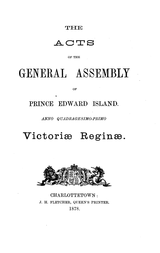 handle is hein.psc/agaspei0018 and id is 1 raw text is: 



THlE


        -A- cTS

            OF THE


GENERAL       ASSEMBLY

             OF


  PRINCE EDWARD ISLAND.

     ANNO Q UADRAGESIMO-PRIMO


Victorim


Reginm.


   CHARLOTTETOWN:
J. H. FLETCHER, QUEEN'S PRINTER.
       1878.


