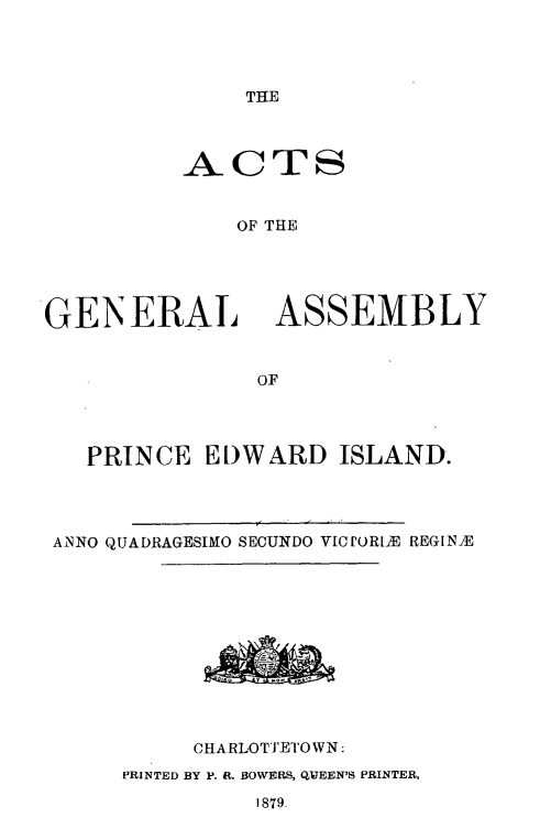 handle is hein.psc/agaspei0019 and id is 1 raw text is: 




THE


          ACTS


              OF THE





GENERAL ASSEMBLY


               OF


  PRINCE EDWARD ISLAND.




ANNO QUADRAGESIMO SECUNDO ViCPORLE REGINIE












          CHARLOTTETOWN:
     PRINTED BY P. R. BOWERS, QJEEN'S PRINTER,
              1879.



