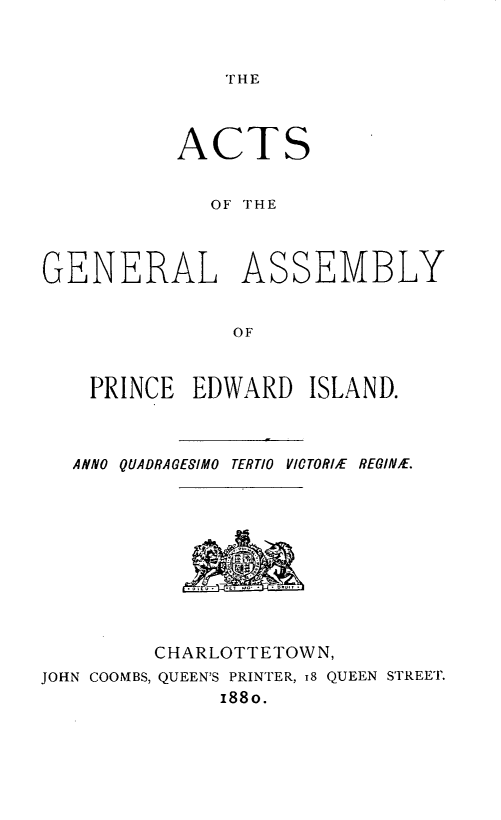 handle is hein.psc/agaspei0020 and id is 1 raw text is: 



THE


          ACTS


             OF THE



GENERAL ASSEMBLY


               OF


    PRINCE EDWARD ISLAND.



  ANNO QUADRAGESIMO TERTIO YICTORIIE REGINE.


         CHARLOTTETOWN,
JOHN COOMBS, QUEEN'S PRINTER, 18 QUEEN STREET.
              188o.


