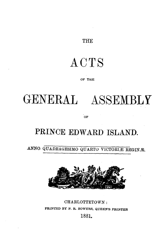 handle is hein.psc/agaspei0021 and id is 1 raw text is: 





THE


ACTS

   OF THE


GENERAL


ASSEMBLY


  PRINCE EDWARD ISLAND.

ANNO. QUADRAGESIMO QUARTO VICTORIE REGINIE.


     CHARLOTTETOWN:
PRINTED BY P. R. BOWERS, QUEEN'S PRINTER
         1881.


