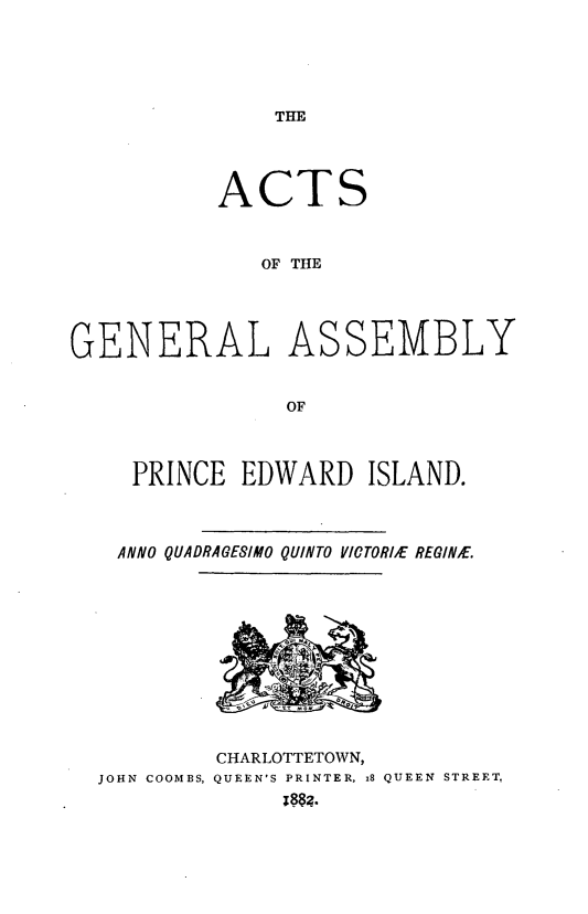 handle is hein.psc/agaspei0022 and id is 1 raw text is: 





THE


           ACTS



              OF THE





GENERAL ASSEMBLY


                OF




     PRINCE EDWARD ISLAND.




   ANNO QUADRAGESIMO QUINTO VICTOR/E REGINE.


4

ft
   /


JOHN COOMBS,


CHARLOTTETOWN,
QUEEN'S PRINTER, x8 QUEEN STREET,


