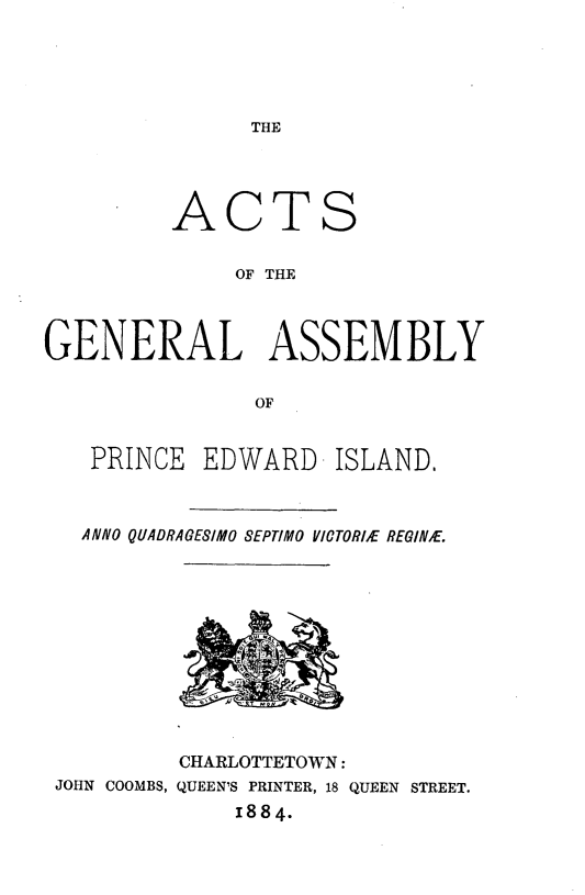 handle is hein.psc/agaspei0024 and id is 1 raw text is: 





THE


AC


TS


OF THE


GENERAL ASSEMBLY

               OF


   PRINCE EDWARD ISLAND,


ANNO QUADRAGESIMO SEPTIMO VICTORIE REGINE.


         CHARLOTTETOWN:
JOHN COOMBS, QUEEN'S PRINTER, 18 QUEEN STREET.
             1884.


