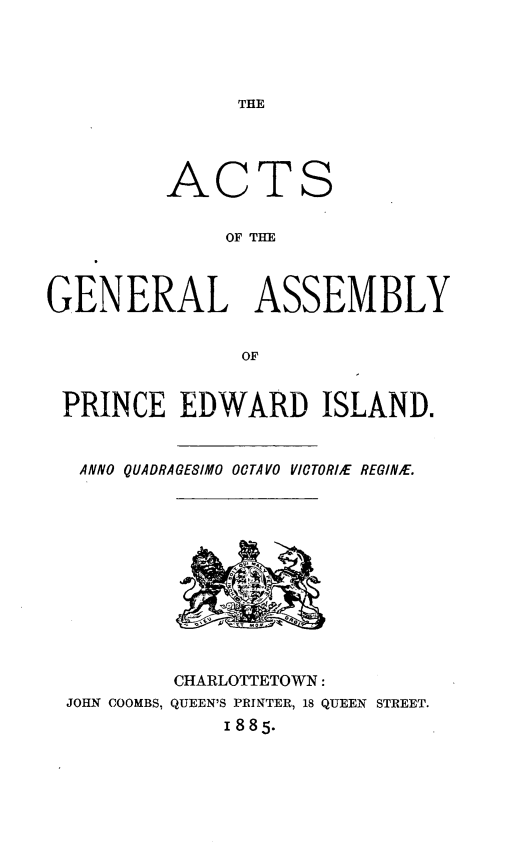 handle is hein.psc/agaspei0025 and id is 1 raw text is: 




THE


AC


TS


OF THE


GENERAL ASSEMBLY


               OF


 PRINCE EDWARD ISLAND.


   ANNO QUADRAGESIMO OCTAVO VICTORbE REGIN/E.


        CHARLOTTETOWN:
JOHN COOMBS, QUEEN'S PRINTER, 18 QUEEN STREET.
            1885.


