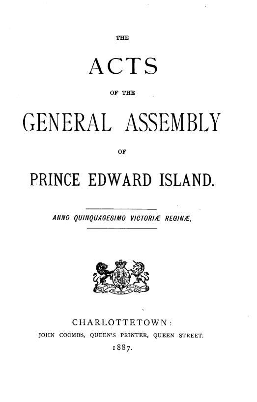 handle is hein.psc/agaspei0027 and id is 1 raw text is: 


THE


          ACTS

             OF THE



GENERAL ASSEMBLY


              OF



 PRINCE EDWARD ISLAND.



    ANNO QUINQUAGESIMO VICTORIE REGINE.


     CHARLOTTETOWN:
JOHN COOMBS, QUEEN'S PRINTER, QUEEN STREET.
           1887.


