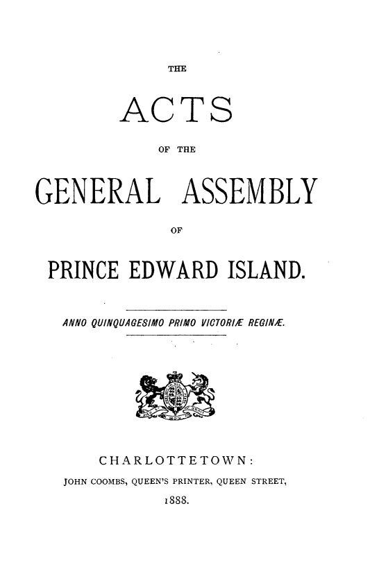 handle is hein.psc/agaspei0028 and id is 1 raw text is: 




THE


AC


TS


OF THE


GENERAL ASSEMBLY

               OF



 PRINCE EDWARD ISLAND.


ANNO QUINQUAGESIMO PRIMO VICTORIE REGINbE.


    CHARLOTTETOWN:
JOHN COOMBS, QUEEN'S PRINTER, QUEEN STREET,


1888.


