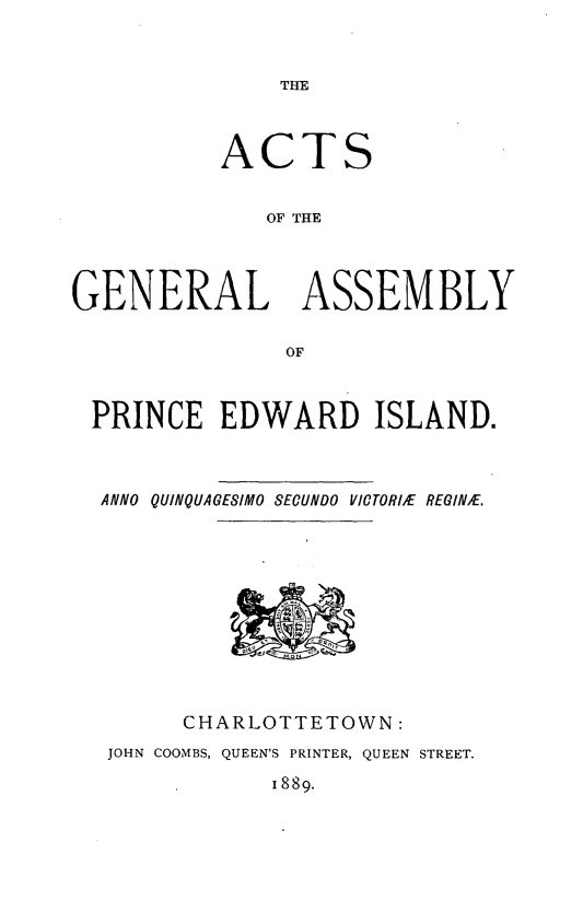 handle is hein.psc/agaspei0029 and id is 1 raw text is: 


THE


A


C


TS


              OF THE




GENERAL ASSEMBLY

                OF



 PRINCE EDWARD ISLAND.



 ANNO QUINQUAGESIMO SECUNDO VICTORIkE REGINE.


      CHARLOTTETOWN:
JOHN COOMBS, QUEEN'S PRINTER, QUEEN STREET.


1889.


