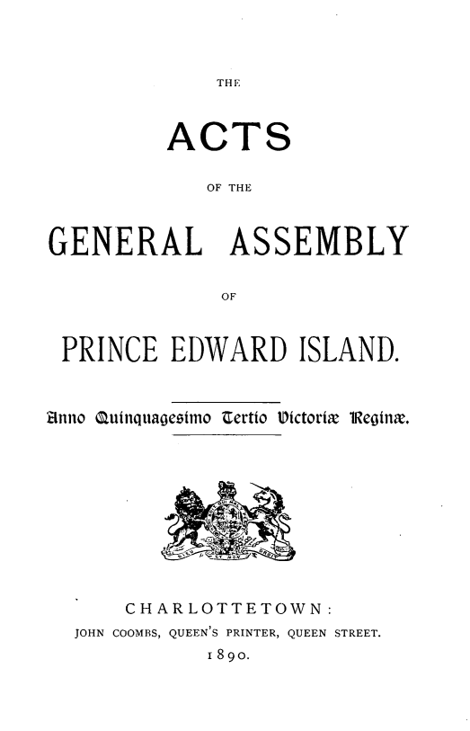 handle is hein.psc/agaspei0030 and id is 1 raw text is: 




THE


          ACTS


             OF THE



GENERAL ASSEMBLY


              OF



 PRINCE EDWARD ISLAND.



Anno Quinquaogeimo Certio Victoria 1Regina.


    CHARLOTTETOWN:
JOHN COOMBS, QUEEN'S PRINTER, QUEEN STREET.
           I89o.


