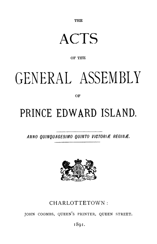 handle is hein.psc/agaspei0031 and id is 1 raw text is: 


THE


           ACTS


              OF THE




GENERAL ASSEMBLY


               OF



 PRINCE EDWARD ISLAND.



   ANNO QUINQUAGESIMO QUINTO VICTORIE REGINE.


      CHARLOTTETOWN:

JOHN COOMBS, QUEEN'S PRINTER, QUEEN STREET.


1891.


