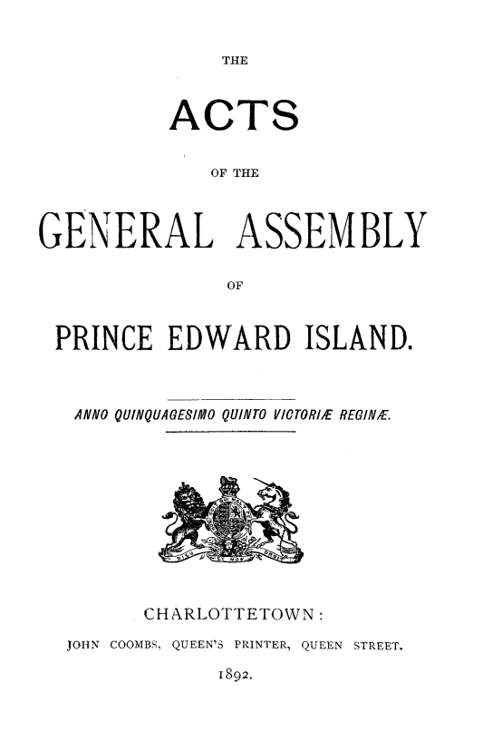 handle is hein.psc/agaspei0032 and id is 1 raw text is: 


THE


          ACTS


              OF THE



GENERAL ASSEMBLY

               OF



 PRINCE EDWARD ISLAND.



   ANNO QUINQUAGESIMO QUINTO VICTORlIE REGINfE.


      CHARLOTTETOWN:

JOHN COOMBS, QUEEN'S PRINTER, QUEEN STREET.


1892.


