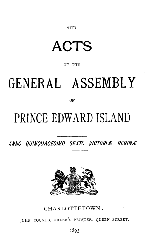 handle is hein.psc/agaspei0033 and id is 1 raw text is: 


THE


ACTS

   OF THE


GENERAL


ASSEMBLY


PRINCE EDWARD ISLAND



ANNO QUINQUAGESIMO SEXTO VICTORIE       REGIN/E


      CHARLOTTETOWN:

JOHN COOMBS, QUEEN'S PRINTER, QUEEN STREET.


1893



