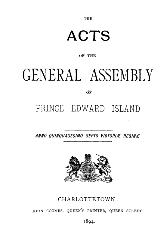 handle is hein.psc/agaspei0034 and id is 1 raw text is: 

THE


           ACTS


              OF THE



GENERAL ASSEMBLY

                OF


PRINCE


EDWARD


ISLAND


ANNO QUINQUAGESIMO SEPTO YICTORtE REGINE


CHARLOTTETOWN:


JOHN COOMBS, QUEEN'S PRINTER, QUEEN STREET


1894.


