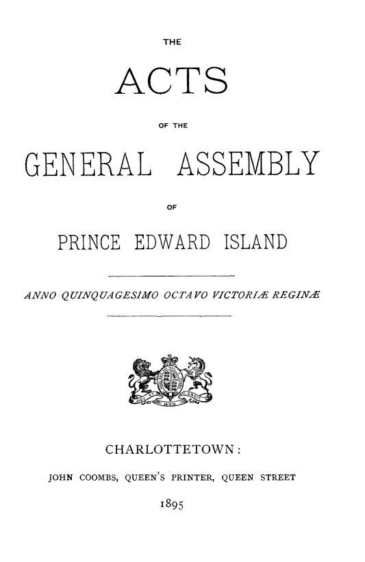 handle is hein.psc/agaspei0035 and id is 1 raw text is: 

THE


ACTS

     OF THE


GENERAL


ASSEMBLY


   PRINCE  EDWARD    ISLAND



ANNO Q UINQ UA GESIMO OCTA VO VICTORI., REGINE


      CHARLOTTETOWN:

JOHN COOMBS, QUEEN'S 'PRINTER, QUEEN STREET

            1895


