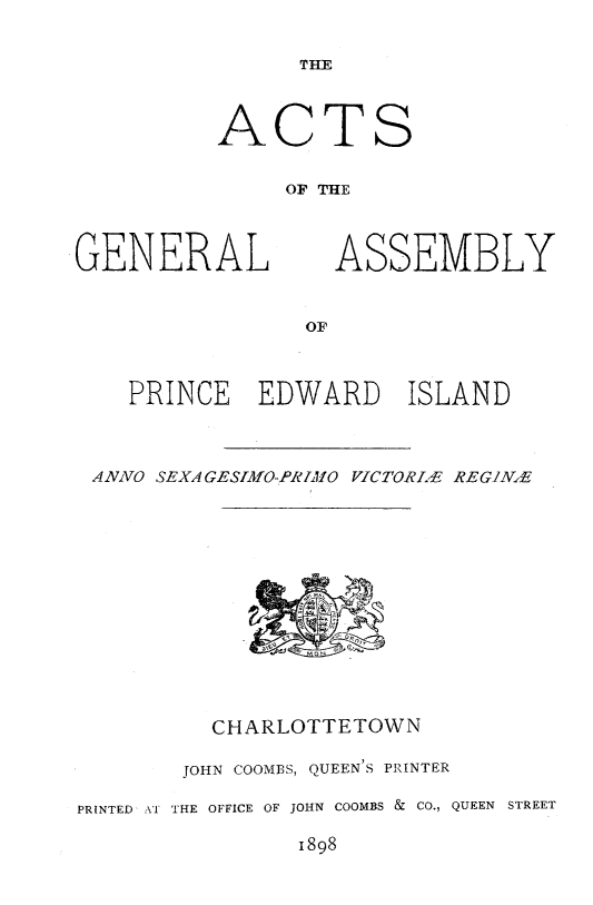 handle is hein.psc/agaspei0038 and id is 1 raw text is: 


      THE



ACTS


     OF THE


GENERAL


ASSEMBLY


   PRINCE   EDWARD    ISLAND



ANNO SEXAGESIMO-PRIMO VZCTORLE REGIN.-E


         CHARLOTTETOWN

       JOHN COOMBS, QUEEN'S PRINTER

PRINTED V THE OFFICE OF JOHN COOMBS & CO., QUEEN STREET

                1898


