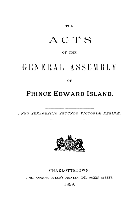 handle is hein.psc/agaspei0039 and id is 1 raw text is: 




TH E


AC


TS


OF THE


(GENERAL ASSEMBLY


               OF


  PRINCE EDWARD ISLAND.



ANNO SEXA UESIM() SECUNDO VICTORI.E REGIN.X.


       CHARLOTTETOWN:
JOHN COOMBS. QUEEN'S PRINTER, 141 QUEEN STREET.

           1899.


