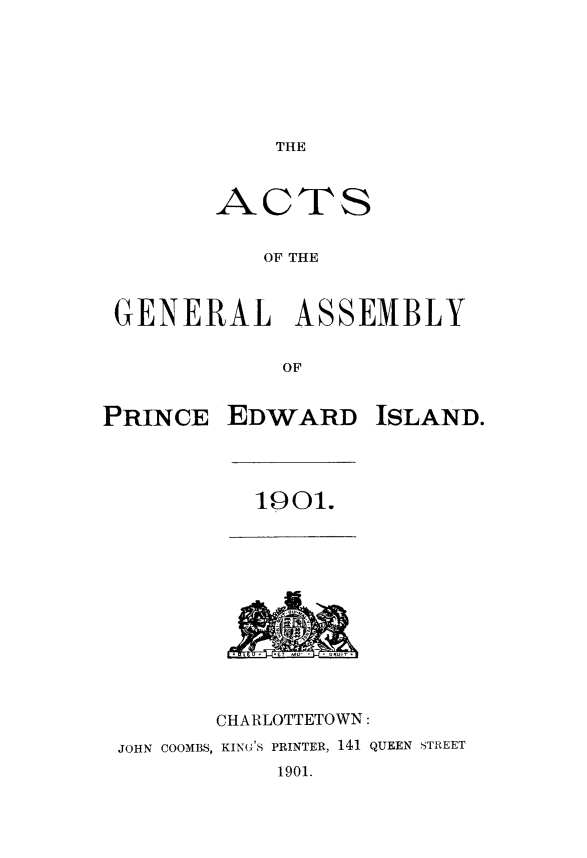 handle is hein.psc/agaspei0041 and id is 1 raw text is: 







THE


ACTS


   OF THE


GENERAL


ASSEMBLY


OF


PRINCE   EDWARD ISLAND.


1901.


           ET  .-T * -o



       CHARLOTTETOWN:
JOHN COOMBS, KING'S PRINTER, 141 QUEEN STREET
           1901.


