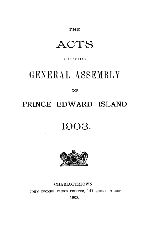handle is hein.psc/agaspei0043 and id is 1 raw text is: 




THE


         ACTS


           OF THE



  GENERAL ASSEMBLY


             OF,


PRINCE   EDWARD ISLAND


        1908.











      CHARLOTTETOWN:
JOHN COOMBS, KING'S PRINTER, 141 QUEEN STREET
          1903.


