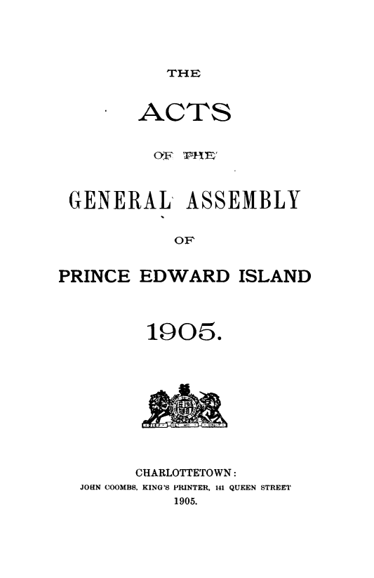 handle is hein.psc/agaspei0045 and id is 1 raw text is: 




THE


        ACTS


          OF r1iE



 GENERAL ASSEMBLY


            OF


PRINCE EDWARD ISLAND


190~5.


      CHARLOTTETOWN:
JOHN COOMBS, KING'S PRINTER, 141 QUEEN STREET
          1905.


