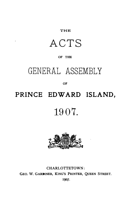 handle is hein.psc/agaspei0047 and id is 1 raw text is: 





THE


      ACTS


        OF THE



GENERAL ASSEMBLY

          OF


PRINCE EDWARD ISLAND,



           1907.


        CHARLOTTETOWN:
GEO. W. GARDINER, KING'S PRINTER, QUEEN STREET.
            1907.


