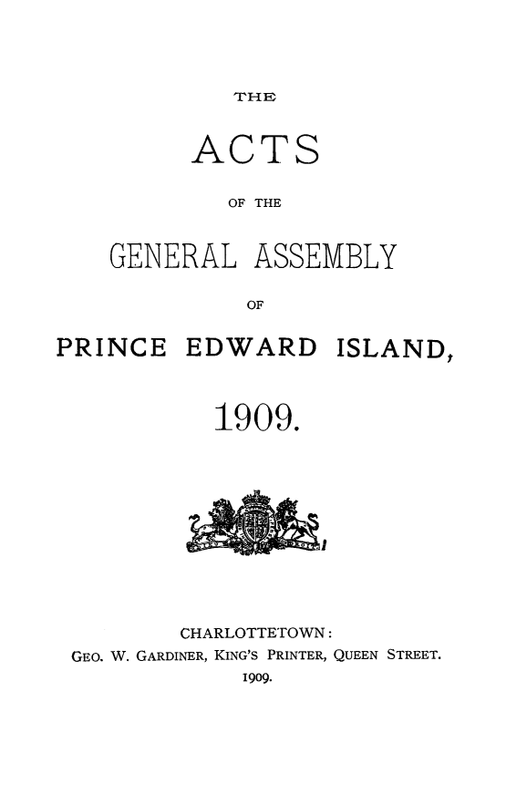 handle is hein.psc/agaspei0049 and id is 1 raw text is: 




THE


AC


TS


             OF THE



    GENERAL   ASSEMBLY

              OF


PRINCE   EDWARD ISLAND,



            1909.












         CHARLOTTETOWN:
 GEO. W. GARDINER, KING'S PRINTER, QUEEN STREET.
              1909.


