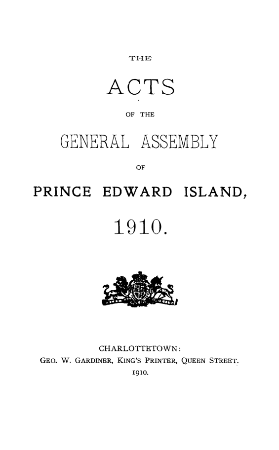 handle is hein.psc/agaspei0050 and id is 1 raw text is: 





THE


      ACTS

         OF THE


GENERAL ASSEMBLY

          OF


PRINCE EDWARD ISLAND,



           1910.


        CHARLOTTETOWN:
GEo. W. GARDINER, KING'S PRINTER, QUEEN STREET.
            1910.


