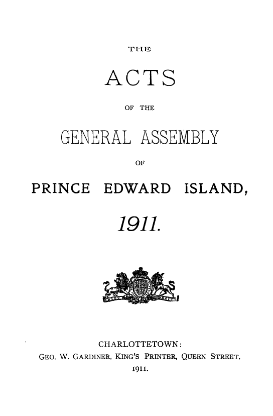 handle is hein.psc/agaspei0051 and id is 1 raw text is: 




TH 1


      ACTS


        OF THE



GENERAL ASSEMBLY

          OF


PRINCE EDWARD ISLAND,



           1911.


        CHARLOTTETOWN:
GEO. W. GARDINER, KING'S PRINTER, QUEEN STREET.
            1911.


