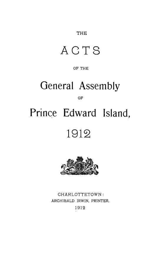 handle is hein.psc/agaspei0052 and id is 1 raw text is: 





THE


       ACTS


           OF THE



   General Assembly

            OF


Prince Edward Island,



         1912


  CHARLOTTETOWN:
ARCHIBALD IRWIN, PRINTER,
      1912


