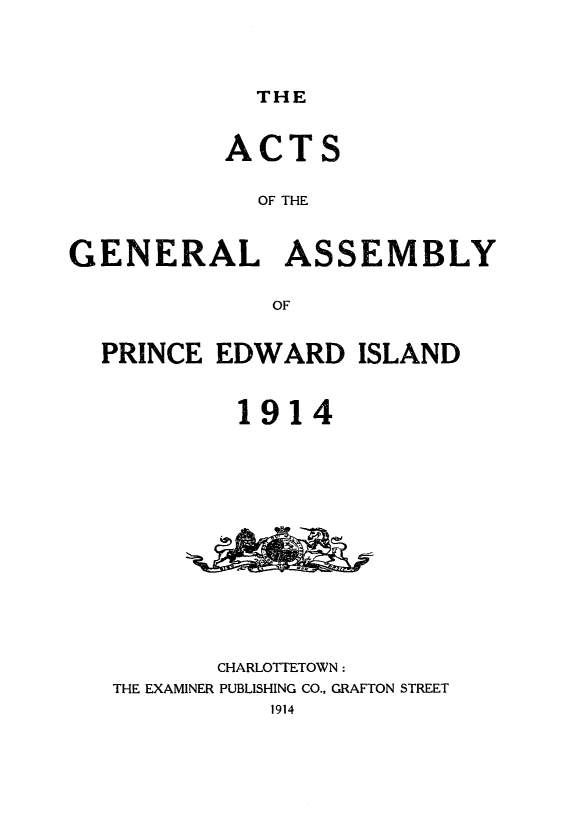handle is hein.psc/agaspei0054 and id is 1 raw text is: 




THE


           ACTS

             OF THE



GENERAL ASSEMBLY

              OF


  PRINCE EDWARD ISLAND



           1914














           CHARLOTTETOWN:
   THE EXAMINER PUBLISHING CO., GRAFTON STREET
              1914


