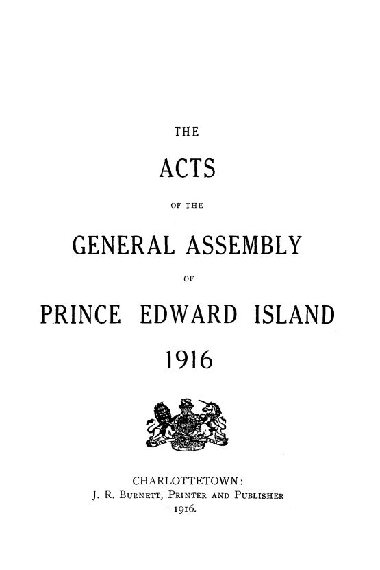 handle is hein.psc/agaspei0056 and id is 1 raw text is: 







THE


         ACTS

         OF THE


GENERAL ASSEMBLY

           OF


PRINCE EDWARD ISLAND


             1916


    CHARLOTTETOWN:
J. R. BURNETT, PRINTER AND PUBLISHER
        1 916.


