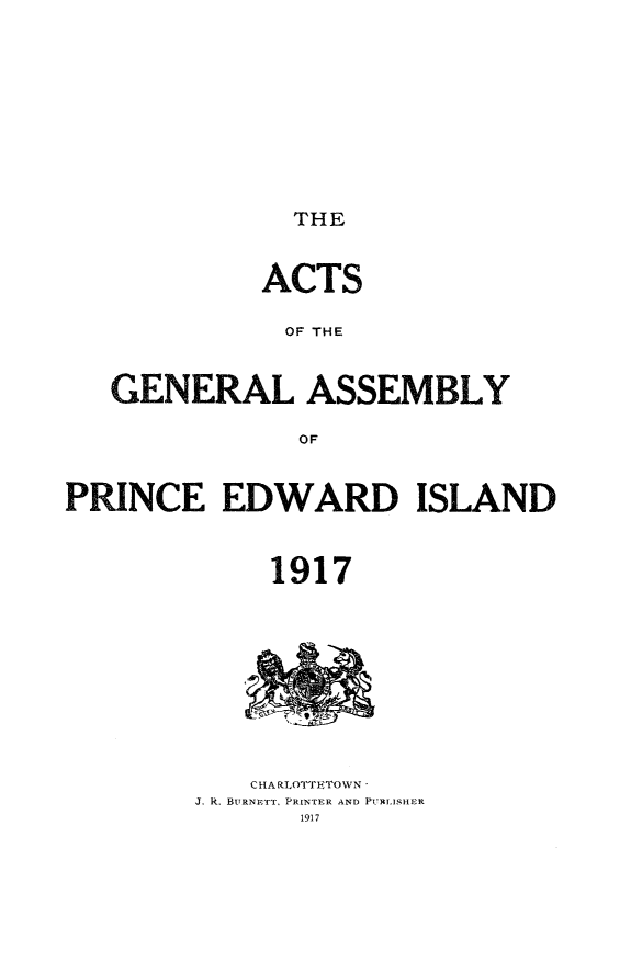 handle is hein.psc/agaspei0057 and id is 1 raw text is: 











THE


             ACTS

             OF THE



   GENERAL ASSEMBLY

               OF



PRINCE EDWARD ISLAND



             1917


    CHARLOTTETOWN -
J. R. BURNETT, PRINTER AND PUTLISHER
       1917


