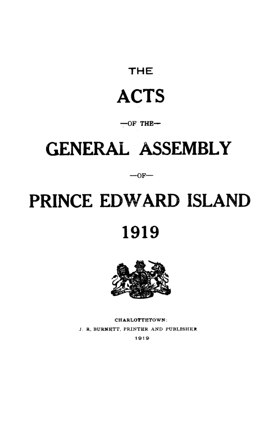 handle is hein.psc/agaspei0059 and id is 1 raw text is: 






THE


            ACTS

            -OF THE-


  GENERAL ASSEMBLY

              -OF-


PRINCE EDWARD ISLAND


             1919








             CHARLOTTETOWN:
       J. R, BURNETT, PRINTER AND PUBLXSHER
               1919



