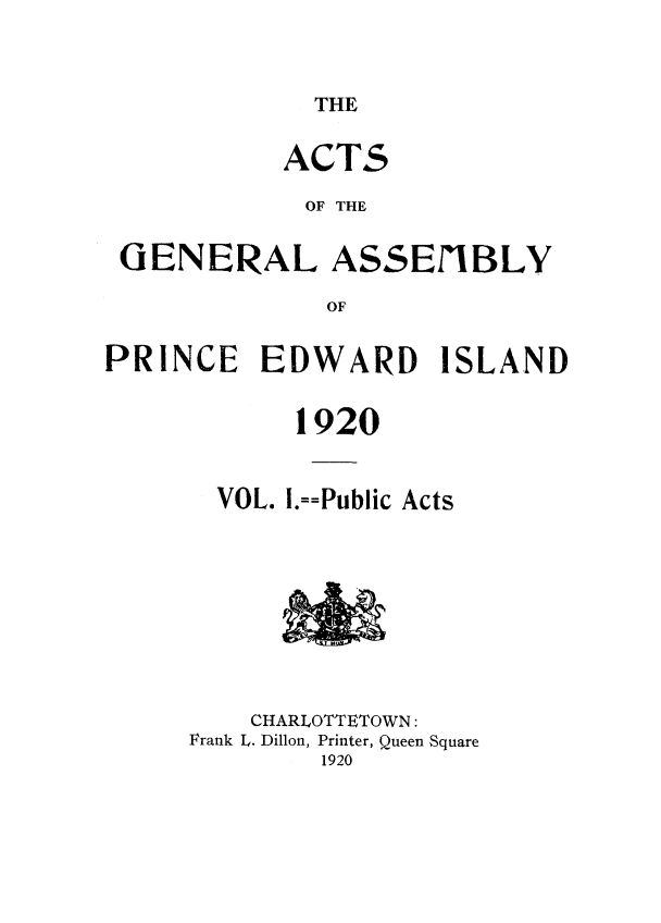 handle is hein.psc/agaspei0060 and id is 1 raw text is: 


THE


          ACTS
            OF THE

GENERAL ASSEIBLY
             OF


PRINCE EDWARD


ISLAND


       1920


  VOL. I.==Public Acts







    CHARLOTTETOWN:
Frank L. Dillon, Printer, Queen Square
        1920


