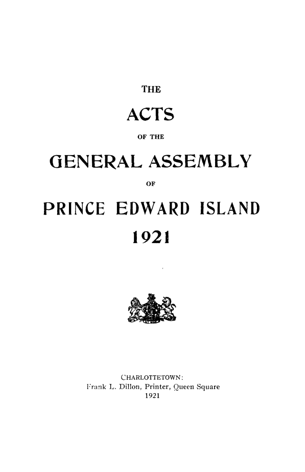 handle is hein.psc/agaspei0062 and id is 1 raw text is: 








THE


           ACTS

           OF THE


 GENERAL ASSEMBLY

              OF


PRINCE    EDWARD     ISLAND


            1921














          CHARLOTTETOWN:
      Fraik L. Dillon, Printer, Queen Square
              1921



