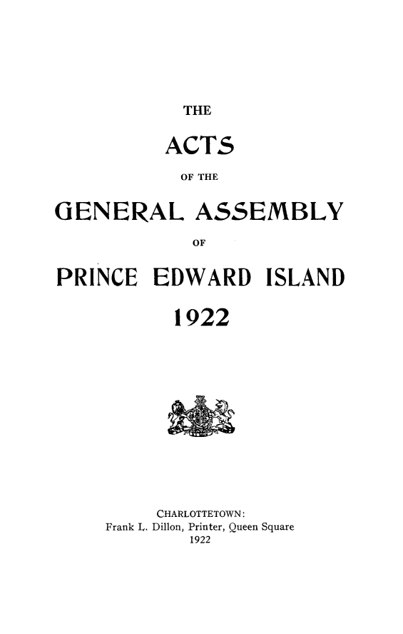 handle is hein.psc/agaspei0063 and id is 1 raw text is: 






THE


           ACTS

           OF THE


GENERAL ASSEMBLY

             OF


PRINCE EDWARD ISLAND


            1922














          CHARLOTTETOWN:
     Frank L. Dillon, Printer, Queen Square
             1922


