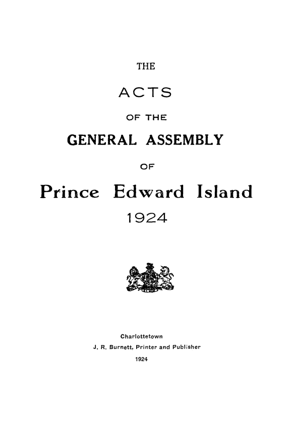 handle is hein.psc/agaspei0065 and id is 1 raw text is: 




THE


           ACTS

             OF THE

    GENERAL ASSEMBLY

               OF


Prince Edward Island


     1924










     Charlottetown
J. R. Burnett, Printer and Publisher



