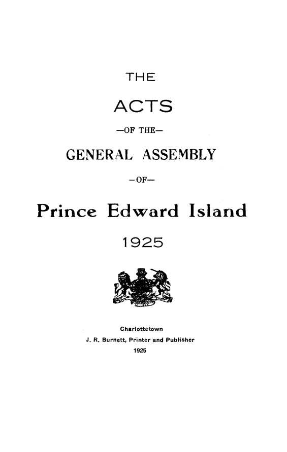 handle is hein.psc/agaspei0066 and id is 1 raw text is: 





             THE


           ACTS

           -OF THE-

    GENERAL ASSEMBLY

              -OF-


Prince Edward Island


1925


     Charlottetown
J. R. Burnett, Printer and Publisher
       1925


