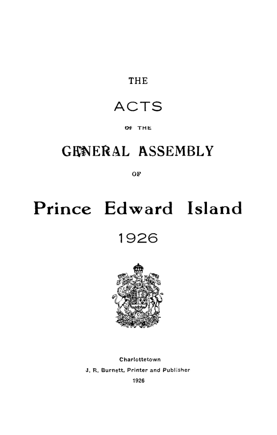handle is hein.psc/agaspei0067 and id is 1 raw text is: 





THE


ACTS
  Of THE


GKN'EIRAL


ASSEMBLY


Prince Edward Island

              1926


     Charlottetown
J. R. Burnett, Printer and Publisher
        1926


